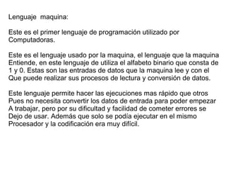 Lenguaje maquina:
Este es el primer lenguaje de programación utilizado por
Computadoras.
Este es el lenguaje usado por la maquina, el lenguaje que la maquina
Entiende, en este lenguaje de utiliza el alfabeto binario que consta de
1 y 0. Estas son las entradas de datos que la maquina lee y con el
Que puede realizar sus procesos de lectura y conversión de datos.
Este lenguaje permite hacer las ejecuciones mas rápido que otros
Pues no necesita convertir los datos de entrada para poder empezar
A trabajar, pero por su dificultad y facilidad de cometer errores se
Dejo de usar. Además que solo se podía ejecutar en el mismo
Procesador y la codificación era muy difícil.
 