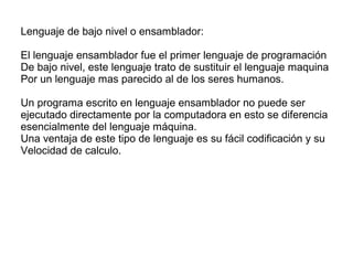 Lenguaje de bajo nivel o ensamblador:
El lenguaje ensamblador fue el primer lenguaje de programación
De bajo nivel, este lenguaje trato de sustituir el lenguaje maquina
Por un lenguaje mas parecido al de los seres humanos.
Un programa escrito en lenguaje ensamblador no puede ser
ejecutado directamente por la computadora en esto se diferencia
esencialmente del lenguaje máquina.
Una ventaja de este tipo de lenguaje es su fácil codificación y su
Velocidad de calculo.
 