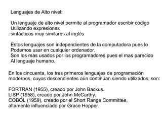 Lenguajes de Alto nivel:
Un lenguaje de alto nivel permite al programador escribir código
Utilizando expresiones
sintácticas muy similares al inglés.
Estos lenguajes son independientes de la computadora pues lo
Podemos usar en cualquier ordenador.
Son los mas usados por los programadores pues el mas parecido
Al lenguaje humano.
En los cincuenta, los tres primeros lenguajes de programación
modernos, cuyos descendientes aún continúan siendo utilizados, son:
FORTRAN (1955), creado por John Backus.
LISP (1958), creado por John McCarthy.
COBOL (1959), creado por el Short Range Committee,
altamente influenciado por Grace Hopper.
 