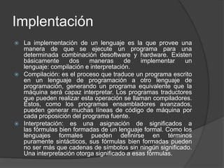 Implentación 
 La implementación de un lenguaje es la que provee una 
manera de que se ejecute un programa para una 
determinada combinación desoftware y hardware. Existen 
básicamente dos maneras de implementar un 
lenguaje: compilación e interpretación. 
 Compilación: es el proceso que traduce un programa escrito 
en un lenguaje de programación a otro lenguaje de 
programación, generando un programa equivalente que la 
máquina será capaz interpretar. Los programas traductores 
que pueden realizar esta operación se llaman compiladores. 
Éstos, como los programas ensambladores avanzados, 
pueden generar muchas líneas de código de máquina por 
cada proposición del programa fuente. 
 Interpretación: es una asignación de significados a 
las fórmulas bien formadas de un lenguaje formal. Como los 
lenguajes formales pueden definirse en términos 
puramente sintácticos, sus fórmulas bien formadas pueden 
no ser más que cadenas de símbolos sin ningún significado. 
Una interpretación otorga significado a esas fórmulas. 
 