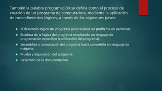También la palabra programación se define como el proceso de
creación de un programa de computadora, mediante la aplicación
de procedimientos lógicos, a través de los siguientes pasos:
 El desarrollo lógico del programa para resolver un problema en particular.
 Escritura de la lógica del programa empleando un lenguaje de
programación específico (codificación del programa).
 Ensamblaje o compilación del programa hasta convertirlo en lenguaje de
máquina.
 Prueba y depuración del programa.
 Desarrollo de la documentación.
 