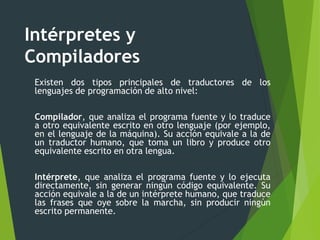 Intérpretes y
Compiladores
Existen dos tipos principales de traductores de los
lenguajes de programación de alto nivel:
Compilador, que analiza el programa fuente y lo traduce
a otro equivalente escrito en otro lenguaje (por ejemplo,
en el lenguaje de la máquina). Su acción equivale a la de
un traductor humano, que toma un libro y produce otro
equivalente escrito en otra lengua.
Intérprete, que analiza el programa fuente y lo ejecuta
directamente, sin generar ningún código equivalente. Su
acción equivale a la de un intérprete humano, que traduce
las frases que oye sobre la marcha, sin producir ningún
escrito permanente.
 