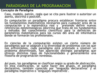 PARADIGMAS DE LA PROGRAMACION
Concepto de Paradigma
Caso, modelo, patrón, regla que se cita para ilustrar o autorizar un
aserto, doctrina o posición.
En computación un paradigma procura establecer fronteras entre
los fundamentos matemáticos necesarios para cualquier área de la
computación y la matemática real y pretende definir nuevas
referencias epistemológicas (doctrina que trata de los fundamentos
y métodos del conocimiento científico) para la definición de
parámetros matemáticos para los cursos del área de informática
donde se formarán los profesionales.
En ciencias de la computación existen un cierto número de
paradigmas que se adaptan a la diversidad de problemas con los que
nos enfrentamos, cada paradigma está orientado a resolver un
problema determinado, han aparecido distingos paradigmas que
ofrecen distintos tipos de funcionalidades y generalmente una
filosofía de programación novedosa.
Así pues, los paradigmas se clasifican según su grado de abstracción.
En esta clasificación, se suele hacer dos grupos, el paradigma
declarativo, también conocido por "lenguajes declarativos" y el
paradigma imperativo o "lenguajes imperativos".
 