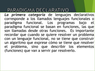 La primera categoría de lenguajes declarativos
corresponde a los llamados lenguajes funcionales o
paradigma funcional. Los programas bajo el
paradigma funcional se basan en funciones, las que
son llamadas desde otras funciones. Es importante
recordar que cuando se quiere resolver un problema
con un lenguaje funcional, no se tiene que construir
un algoritmo que exprese cómo se tiene que resolver
el problema, sino que describir los elementos
(funciones) que van a servir par resolverlo.
 