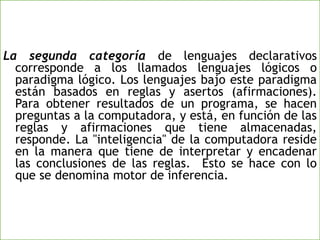 La segunda categoría de lenguajes declarativos
corresponde a los llamados lenguajes lógicos o
paradigma lógico. Los lenguajes bajo este paradigma
están basados en reglas y asertos (afirmaciones).
Para obtener resultados de un programa, se hacen
preguntas a la computadora, y está, en función de las
reglas y afirmaciones que tiene almacenadas,
responde. La "inteligencia" de la computadora reside
en la manera que tiene de interpretar y encadenar
las conclusiones de las reglas. Esto se hace con lo
que se denomina motor de inferencia.
 