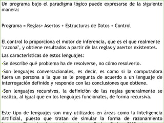 Un programa bajo el paradigma lógico puede expresarse de la siguiente
manera:
Programa = Reglas+ Asertos + Estructuras de Datos + Control
El control lo proporciona el motor de inferencia, que es el que realmente
"razona", y obtiene resultados a partir de las reglas y asertos existentes.
Las características de estos lenguajes:
Se describe qué problema ha de resolverse, no cómo resolverlo.
Son lenguajes conversacionales, es decir, es como si la computadora
fuera un persona a la que se le pregunta de acuerdo a un lenguaje de
interrogación definido y responde con las conclusiones que obtiene.
Son lenguajes recursivos, la definición de las reglas generalmente se
realiza, al igual que en los lenguajes funcionales, de forma recursiva.
Este tipo de lenguajes son muy utilizados en áreas como la Inteligencia
Artificial, puesto que tratan de simular la forma de razonamiento
 