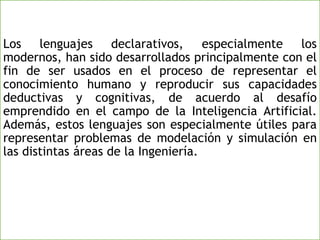 Los lenguajes declarativos, especialmente los
modernos, han sido desarrollados principalmente con el
fin de ser usados en el proceso de representar el
conocimiento humano y reproducir sus capacidades
deductivas y cognitivas, de acuerdo al desafío
emprendido en el campo de la Inteligencia Artificial.
Además, estos lenguajes son especialmente útiles para
representar problemas de modelación y simulación en
las distintas áreas de la Ingeniería.
 