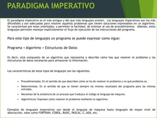PARADIGMA IMPERATIVO
El paradigma imperativo es el más antiguo y del que más lenguajes existen. Los lenguajes imperativos son los más
difundidos y son adecuados para resolver aquellos problemas que tienen soluciones expresables en un algoritmo.
Se caracterizan por estar orientados, o permiten la facilidad, de orientar al uso de procedimientos. Además, estos
lenguajes permiten manejar explícitamente el flujo de ejecución de las instrucciones del programa.
Para este tipo de lenguajes un programa se puede expresar como sigue:
Programa = Algoritmo + Estructuras de Datos
Es decir, está compuesto de un algoritmo que representa o describe cómo hay que resolver el problema y las
estructuras de datos necesarias para almacenar la información.
Las características de estos tipos de lenguajes son las siguientes:
• Procedimentales: En el sentido de que describen cómo se ha de resolver el problema y no qué problema es.
• Deterministas: En el sentido de que se tienen siempre los mismos resultados del programa para las mismas
entradas.
• Necesitan de la existencia de un proceso que traduzca el código al lenguaje de máquina.
• Algorítmicos: Expresan cómo resolver el problema mediante un algoritmo.
Ejemplos de lenguajes imperativos van desde el lenguaje de máquina hasta lenguajes de mayor nivel de
abstracción, tales como FORTRAN, COBOL, BASIC, PASCAL, C, ADA, etc.
 