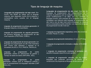 Tipos de lenguaje de maquina
Lenguajes de programación de bajo nivel: Son
mucho mas fáciles de utilizar que el lenguaje
máquina, pero dependen mucho de la máquina o
computadora como sucedía con el lenguaje
máquina.
Lenguajes de programación de alto nivel: Este tipo de
lenguajes de programación son independientes de la
máquina, lo podemos usar en cualquier computador con muy
pocas modificaciones o sin ellas, son muy similares al
lenguaje humano, pero precisan de un programa interprete o
compilador que traduzca este lenguaje de programación de
alto nivel a uno de bajo nivel como el lenguaje de máquina
que la computadora pueda entender. Los siguientes lenguaje
de programación de alto nivel son:
• Lenguajes de programación imperativos: entre ellos tenemos
el Cobol, Pascal, C y Ada.
• Lenguajes de programación declarativos: el Lisp y el Prolog.
• Lenguajes de programación orientados a objetos: el Smalltalk
y el C++.
• Lenguajes de programación orientados al problema: son
aquellos lenguajes específicos para gestión.
• Lenguajes de programación naturales: son los nuevos
lenguajes que pretender aproximar el diseño y la
construcción de programas al lenguaje de las personas.
Lenguajes de programación de primera generación: el
lenguaje máquina y el ensamblador.
Lenguajes de programación de segunda generación:
los primeros lenguajes de programación de alto
nivel imperativo (FROTRAN, COBOL).
Lenguajes de programación de tercera generación: son
lenguajes de programación de alto nivel imperativo
pero mucho más utilizados y vigentes en la
actualidad (ALGOL 8, PL/I, PASCAL, MODULA).
Lenguajes de programación de cuarta
generación: usados en aplicaciones de gestión y
manejo de bases de dados (NATURAL, SQL).
Lenguajes de programación de quinta
generación: creados para la inteligencia artificial y
para el procesamiento de lenguajes naturales (LISP,
PROLOG).
 