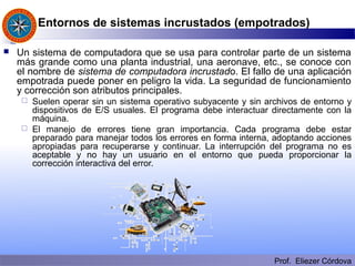 Prof. Eliezer Córdova
Entornos de sistemas incrustados (empotrados)
 Un sistema de computadora que se usa para controlar parte de un sistema
más grande como una planta industrial, una aeronave, etc., se conoce con
el nombre de sistema de computadora incrustado. El fallo de una aplicación
empotrada puede poner en peligro la vida. La seguridad de funcionamiento
y corrección son atributos principales.
 Suelen operar sin un sistema operativo subyacente y sin archivos de entorno y
dispositivos de E/S usuales. El programa debe interactuar directamente con la
máquina.
 El manejo de errores tiene gran importancia. Cada programa debe estar
preparado para manejar todos los errores en forma interna, adoptando acciones
apropiadas para recuperarse y continuar. La interrupción del programa no es
aceptable y no hay un usuario en el entorno que pueda proporcionar la
corrección interactiva del error.
 