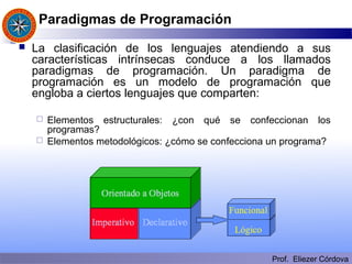 Prof. Eliezer Córdova
Paradigmas de Programación
 La clasificación de los lenguajes atendiendo a sus
características intrínsecas conduce a los llamados
paradigmas de programación. Un paradigma de
programación es un modelo de programación que
engloba a ciertos lenguajes que comparten:
 Elementos estructurales: ¿con qué se confeccionan los
programas?
 Elementos metodológicos: ¿cómo se confecciona un programa?
 