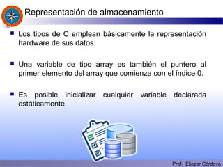 Prof. Eliezer Córdova
Representación de almacenamiento
 Los tipos de C emplean básicamente la representación
hardware de sus datos.
 Una variable de tipo array es también el puntero al
primer elemento del array que comienza con el índice 0.
 Es posible inicializar cualquier variable declarada
estáticamente.
 