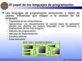 Prof. Eliezer Córdova
El papel de los lenguajes de programación
 Los lenguajes de programación evolucionan o dejan de
usarse. Influencias que obligan a la revisión de los
lenguajes:
 Capacidad de las computadoras.
 Aplicaciones: Los requerimientos de nuevas áreas de aplicación
afectan los diseños de nuevos lenguajes y las revisiones y
ampliaciones de los más antiguos.
 Métodos de programación.
 Métodos de implementación.
 Estudios teóricos.
 Estandarización.
 