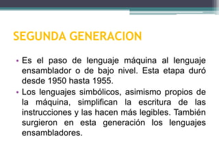 SEGUNDA GENERACION
• Es el paso de lenguaje máquina al lenguaje
ensamblador o de bajo nivel. Esta etapa duró
desde 1950 hasta 1955.
• Los lenguajes simbólicos, asimismo propios de
la máquina, simplifican la escritura de las
instrucciones y las hacen más legibles. También
surgieron en esta generación los lenguajes
ensambladores.
 