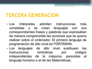 TERCERA GENERACION
• Los intérpretes admiten instrucciones más
completas y se crean lenguajes con sus
correspondientes frases y palabras que expresaban
de manera comprensible las acciones que se quería
realizar sobre el ordenador. El primero lenguaje de
programación de alto nivel es FORTARAN.
• Los lenguajes de alto nivel sustituyen las
instrucciones simbólicas por códigos
independientes de la máquina, parecidas al
lenguaje humano o al de las Matemáticas.
 