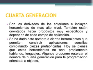 CUARTA GENERACION
• Son los derivados de los anteriores e incluyen
herramientas de mas alto nivel. También están
orientados hacia propósitos muy específicos y
dependen de cada campo de aplicación.
• Se ha dado este nombre a ciertas herramientas que
permiten construir aplicaciones sencillas
combinando piezas prefabricadas. Hoy se piensa
que estas herramientas no son, propiamente
hablando, lenguajes. Algunos proponen reservar el
nombre de cuarta generación para la programación
orientada a objetos.
 
