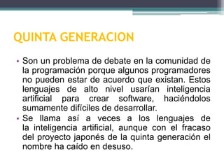 QUINTA GENERACION
• Son un problema de debate en la comunidad de
la programación porque algunos programadores
no pueden estar de acuerdo que existan. Estos
lenguajes de alto nivel usarían inteligencia
artificial para crear software, haciéndolos
sumamente difíciles de desarrollar.
• Se llama así a veces a los lenguajes de
la inteligencia artificial, aunque con el fracaso
del proyecto japonés de la quinta generación el
nombre ha caído en desuso.
 