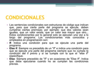 CONDICIONALES
• Las sentencias condicionales son estructuras de código que indican
que, para que cierta parte del programa se ejecute, deben
cumplirse ciertas premisas; por ejemplo: que dos valores sean
iguales, que un valor exista, que un valor sea mayor que otro...
Estos condicionantes por lo general solo se ejecutan una vez a lo
largo del programa. Los condicionantes más conocidos y
empleados en programación son:
• If: Indica una condición para que se ejecute una parte del
programa.
• Else if: Siempre va precedido de un "If" e indica una condición para
que se ejecute una parte del programa siempre que no cumpla la
condición del if previo y si se cumpla con la que el "else if"
especifique.
• Else: Siempre precedido de "If" y en ocasiones de "Else If". Indica
que debe ejecutarse cuando no se cumplan las condiciones
previas.
 