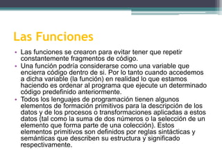 Las Funciones
• Las funciones se crearon para evitar tener que repetir
constantemente fragmentos de código.
• Una función podría considerarse como una variable que
encierra código dentro de si. Por lo tanto cuando accedemos
a dicha variable (la función) en realidad lo que estamos
haciendo es ordenar al programa que ejecute un determinado
código predefinido anteriormente.
• Todos los lenguajes de programación tienen algunos
elementos de formación primitivos para la descripción de los
datos y de los procesos o transformaciones aplicadas a estos
datos (tal como la suma de dos números o la selección de un
elemento que forma parte de una colección). Estos
elementos primitivos son definidos por reglas sintácticas y
semánticas que describen su estructura y significado
respectivamente.
 