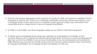  El primer manual para el lenguaje Fortran apareció en octubre de 1956, con el primer compilador Fortran
entregado en abril de 1957. Esto era un compilador optimizado, porque los clientes eran reacios a usar
un lenguaje de alto nivel a menos que su compilador pudiera generar código cuyo desempeño fuera
comparable al de un código hecho a mano en lenguaje ensamblador.
 En 1960, se creó COBOL, uno de los lenguajes usados aun en 2010 en informática de gestión.
 A medida que la complejidad de las tareas que realizaban las computadoras aumentaba, se hizo
necesario disponer de un método más eficiente para programarlas. Entonces, se crearon los lenguajes de
alto nivel, como lo fue el BASIC en las versiones introducidas en los microordenadores de la década de
1980. Mientras que una tarea tan sencilla como sumar dos números puede necesitar varias instrucciones
en lenguaje ensamblador, en un lenguaje de alto nivel bastará con solo una.
 