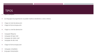 TIPOS
 Tipos y Ejemplos:
 Los lenguajes de programación se pueden clasificar atendiendo a varios criterios:
 • Según el nivel de abstracción
 • Según la forma de ejecución
 • Según su nivel de abstracción
 Lenguajes Maquina
 Lenguajes de bajo nivel
 Lenguajes de medio nivel
 Lenguajes de alto nivel
 • Según la forma de ejecución
 Lenguajes compilados
 Lenguajes interpretados
 