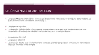 SEGÚN SU NIVEL DE ABSTRACCIÓN
 Lenguajes Maquina :están escritos en lenguajes directamente inteligibles por la maquina (computadora), ya
que sus instrucciones son cadenas binarias (0 y 1).
 Lenguajes de bajo nivel
 Los lenguajes de bajo nivel son lenguajes de programación que se acercan al funcionamiento de una
computadora. El lenguaje de más bajo nivel por excelencia es el código máquina.
 Lenguajes de alto nivel
 Lenguaje de alto nivel
 Los lenguajes de alto nivel son normalmente fáciles de aprender porque están formados por elementos de
lenguajes naturales, como el inglés
 
