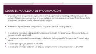 SEGÚN EL PARADIGMA DE PROGRAMACIÓN
 Un paradigma de programación representa un enfoque particular o filosofía para la construcción del
software. No es mejor uno que otro, sino que cada uno tiene ventajas y desventajas. Dependiendo de la
situación un paradigma resulta más apropiado que otro.
 Atendiendo al paradigma de programación, se pueden clasificar los lenguajes en :
 El paradigma imperativo o por procedimientos es considerado el más común y está representado, por
ejemplo, por el C o por BASIC.
 El paradigma funcional está representado por la familia de lenguajes LISP (en particular Scheme), ML o
Haskell.
 El paradigma lógico, un ejemplo es PROLOG.
 El paradigma orientado a objetos. Un lenguaje completamente orientado a objetos es Smalltalk
 