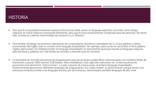 HISTORIA
 Para que la computadora entienda nuestras instrucciones debe usarse un lenguaje específico conocido como código
máquina, el cual la máquina comprende fácilmente, pero que lo hace excesivamente complicado para las personas. De hecho
sólo consiste en cadenas interminables de números 1 y 0. (Binario)
 Para facilitar el trabajo, los primeros operadores de computadoras decidieron reemplazar los 1 y 0 por palabras o letras
provenientes del inglés; éste se conoce como lenguaje ensamblador. Por ejemplo, para sumar se usa la letra A de la palabra
inglesa add (sumar). En realidad escribir en lenguaje ensamblador es básicamente igual que hacerlo en lenguaje máquina,
pero las letras y palabras son más fáciles de recordar y entender que los números.
 La necesidad de recordar secuencias de programación para las acciones usuales llevó a denominarlas con nombres fáciles de
memorizar y asociar: ADD (sumar), SUB (restar), MUL (multiplicar), CALL (ejecutar subrutina), etc. A esta secuencia de
posiciones se le denominó "instrucciones", y a este conjunto de instrucciones se le llamó lenguaje ensamblador.
Posteriormente aparecieron diferentes lenguajes de programación, los cuales reciben su denominación porque tienen una
estructura sintáctica similar a los lenguajes escritos por los humanos, denominados también lenguajes de alto nivel.
 