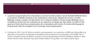  La primera programadora de computadora conocida fue Ada Lovelace, hija de Anabella Milbanke Byron
y Lord Byron. Anabella introdujo en las matemáticas a Ada quien, después de conocer a Charles
Babbage, tradujo y amplió una descripción de su máquina analítica. Incluso aunque Babbage nunca
completó la construcción de cualquiera de sus máquinas, el trabajo que Ada realizó con éstas le hizo
ganarse el título de primera programadora de computadoras del mundo. El nombre del lenguaje de
programación Ada fue escogido como homenaje a esta programadora.
 A finales de 1953, John W. Backus sometió una propuesta a sus superiores en IBM para desarrollar una
alternativa más práctica al lenguaje ensamblador para programar el computador central IBM 704. El
histórico equipo Fortran de Backus consistió en los programadores Richard Goldberg, Sheldon F. Best,
Harlan Herrick, Peter Sheridan, Roy Nutt, Robert Nelson, Irving Ziller, Lois Haibt y David Sayre.
 