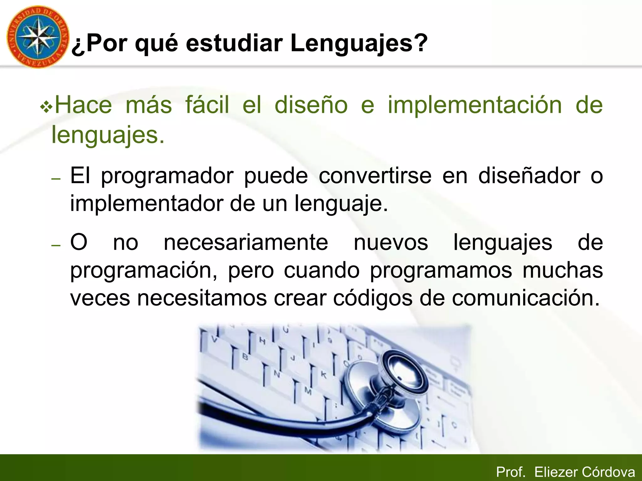Prof. Eliezer Córdova
¿Por qué estudiar Lenguajes?
Hace más fácil el diseño e implementación de
lenguajes.
– El programador puede convertirse en diseñador o
implementador de un lenguaje.
– O no necesariamente nuevos lenguajes de
programación, pero cuando programamos muchas
veces necesitamos crear códigos de comunicación.
 