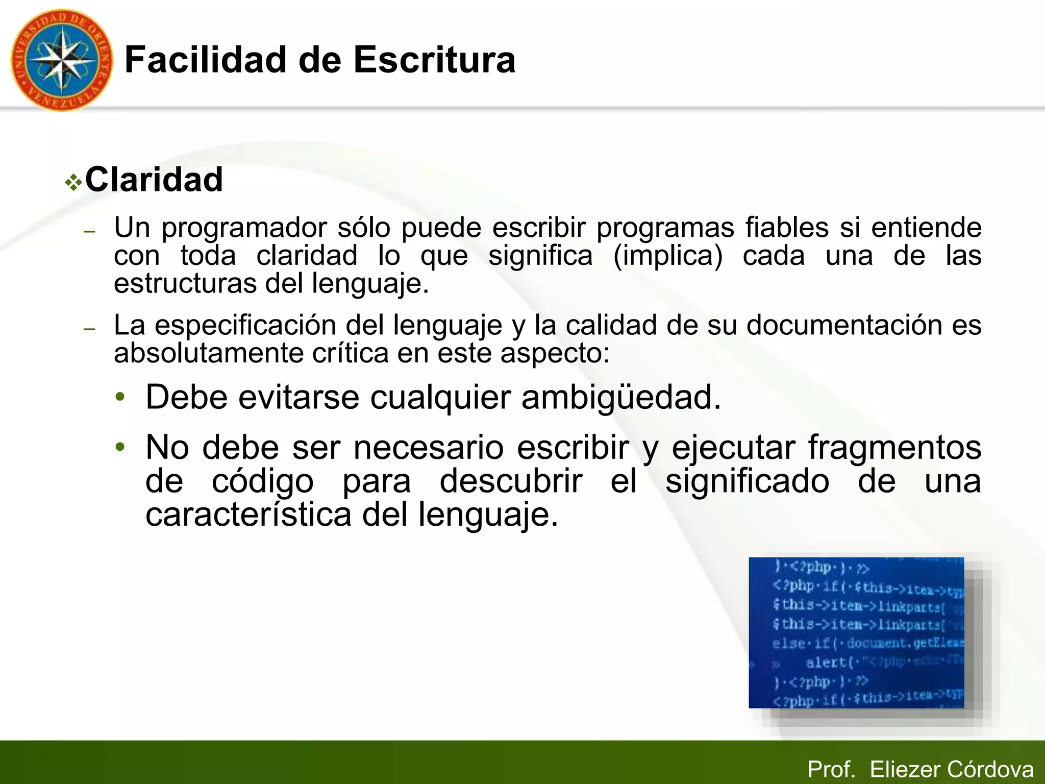 Prof. Eliezer Córdova
Facilidad de Escritura
Claridad
– Un programador sólo puede escribir programas fiables si entiende
con toda claridad lo que significa (implica) cada una de las
estructuras del lenguaje.
– La especificación del lenguaje y la calidad de su documentación es
absolutamente crítica en este aspecto:
• Debe evitarse cualquier ambigüedad.
• No debe ser necesario escribir y ejecutar fragmentos
de código para descubrir el significado de una
característica del lenguaje.
 