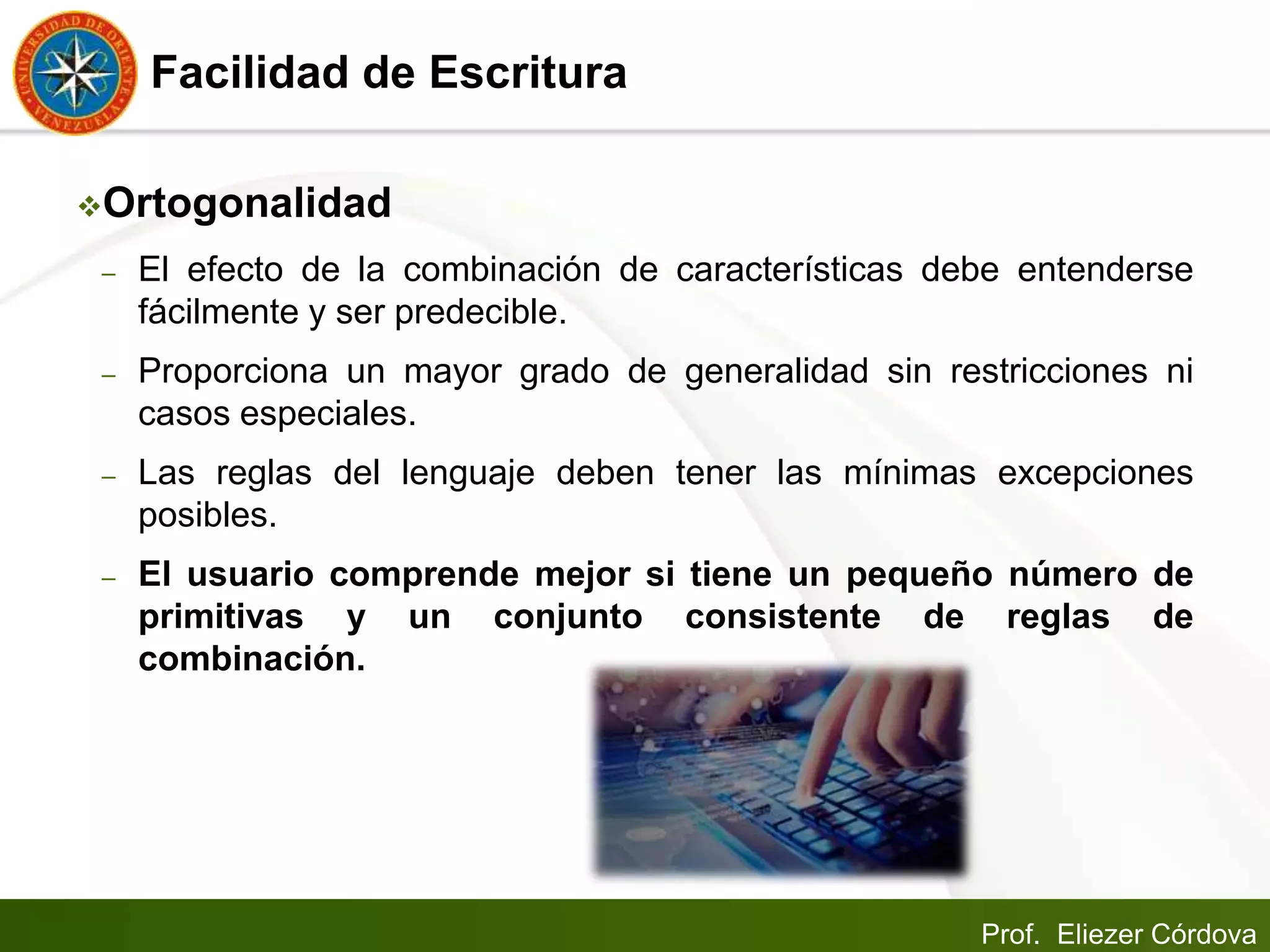 Prof. Eliezer Córdova
Facilidad de Escritura
Ortogonalidad
– El efecto de la combinación de características debe entenderse
fácilmente y ser predecible.
– Proporciona un mayor grado de generalidad sin restricciones ni
casos especiales.
– Las reglas del lenguaje deben tener las mínimas excepciones
posibles.
– El usuario comprende mejor si tiene un pequeño número de
primitivas y un conjunto consistente de reglas de
combinación.
 