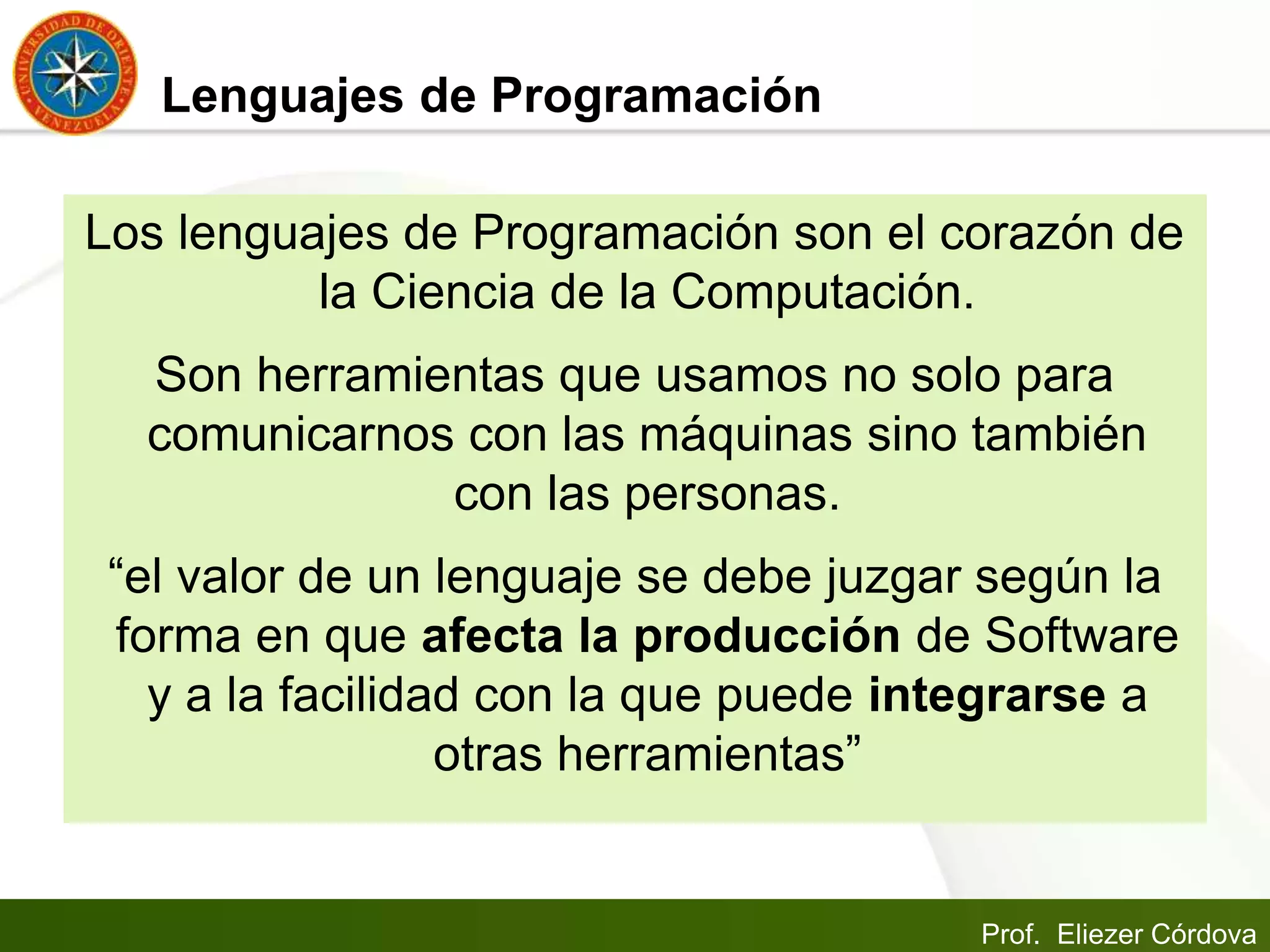 Prof. Eliezer Córdova
Lenguajes de Programación
Los lenguajes de Programación son el corazón de
la Ciencia de la Computación.
Son herramientas que usamos no solo para
comunicarnos con las máquinas sino también
con las personas.
“el valor de un lenguaje se debe juzgar según la
forma en que afecta la producción de Software
y a la facilidad con la que puede integrarse a
otras herramientas”
 