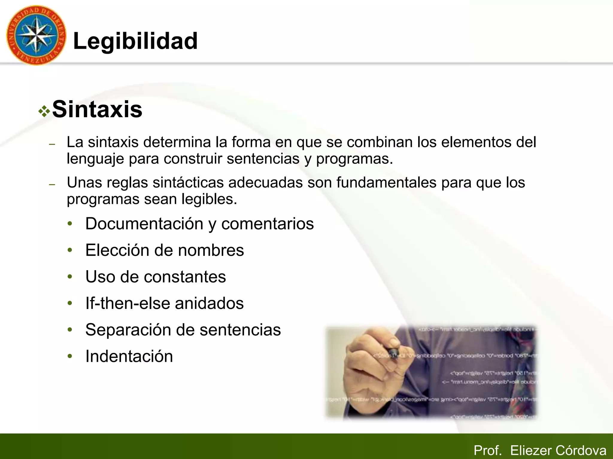 Prof. Eliezer Córdova
Legibilidad
Sintaxis
– La sintaxis determina la forma en que se combinan los elementos del
lenguaje para construir sentencias y programas.
– Unas reglas sintácticas adecuadas son fundamentales para que los
programas sean legibles.
• Documentación y comentarios
• Elección de nombres
• Uso de constantes
• If-then-else anidados
• Separación de sentencias
• Indentación
 