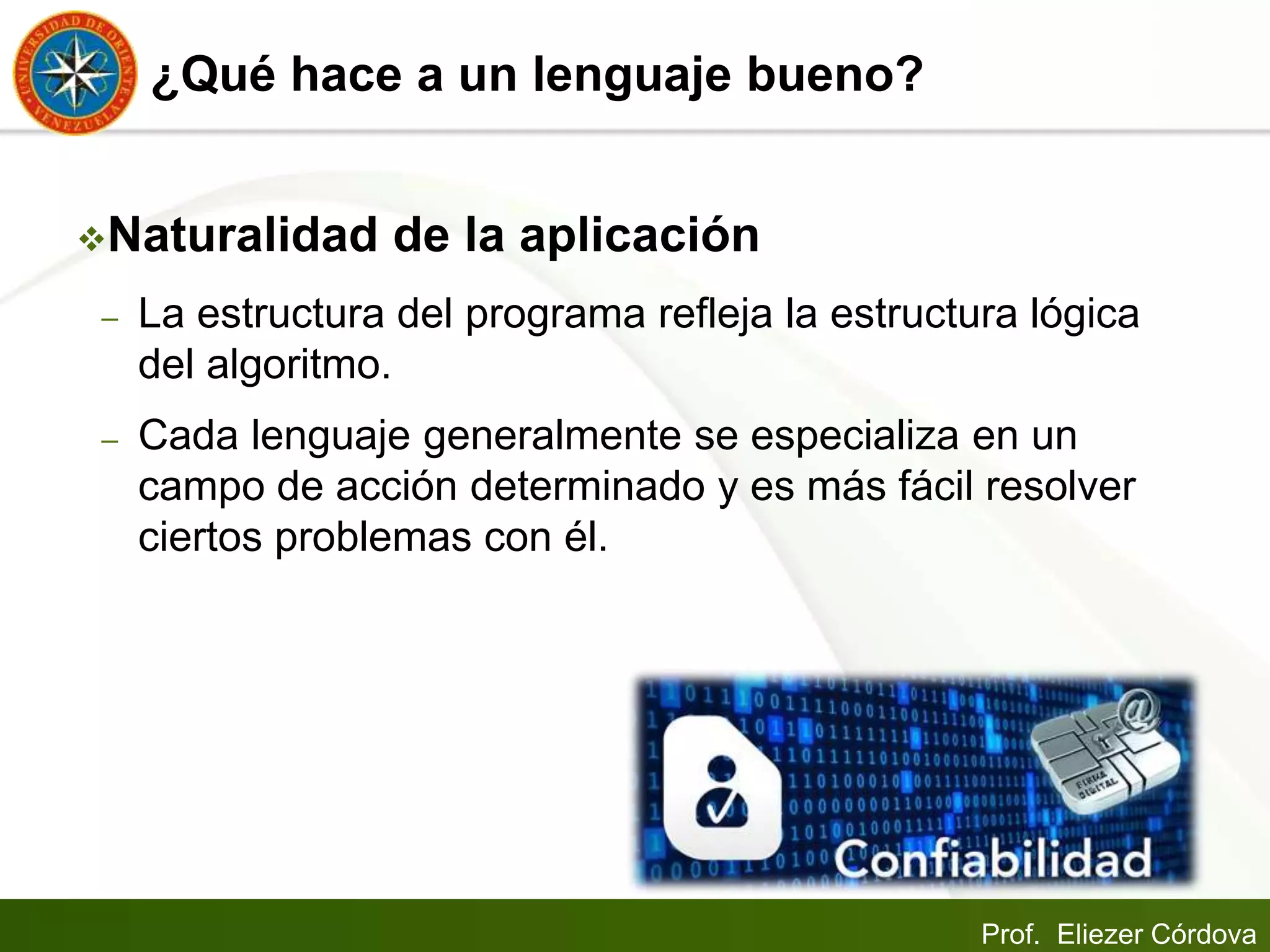 Prof. Eliezer Córdova
¿Qué hace a un lenguaje bueno?
Naturalidad de la aplicación
– La estructura del programa refleja la estructura lógica
del algoritmo.
– Cada lenguaje generalmente se especializa en un
campo de acción determinado y es más fácil resolver
ciertos problemas con él.
 