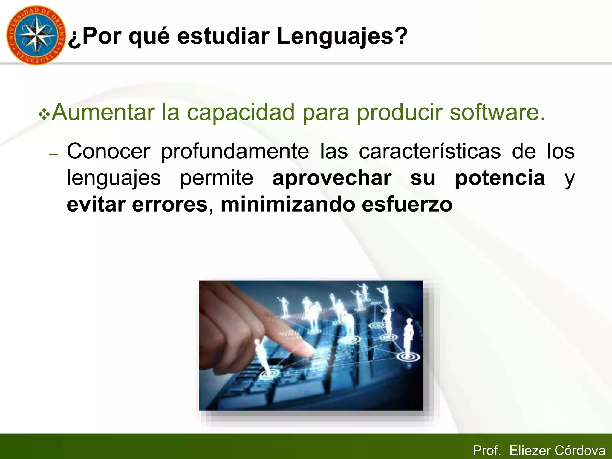 Prof. Eliezer Córdova
¿Por qué estudiar Lenguajes?
Aumentar la capacidad para producir software.
– Conocer profundamente las características de los
lenguajes permite aprovechar su potencia y
evitar errores, minimizando esfuerzo
 