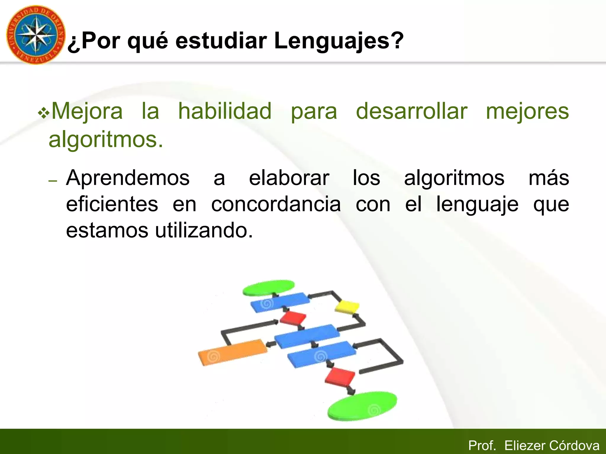 Prof. Eliezer Córdova
¿Por qué estudiar Lenguajes?
Mejora la habilidad para desarrollar mejores
algoritmos.
– Aprendemos a elaborar los algoritmos más
eficientes en concordancia con el lenguaje que
estamos utilizando.
 