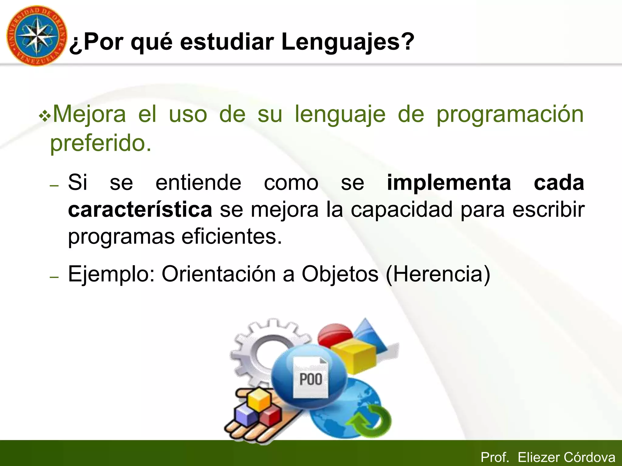 Prof. Eliezer Córdova
¿Por qué estudiar Lenguajes?
Mejora el uso de su lenguaje de programación
preferido.
– Si se entiende como se implementa cada
característica se mejora la capacidad para escribir
programas eficientes.
– Ejemplo: Orientación a Objetos (Herencia)
 