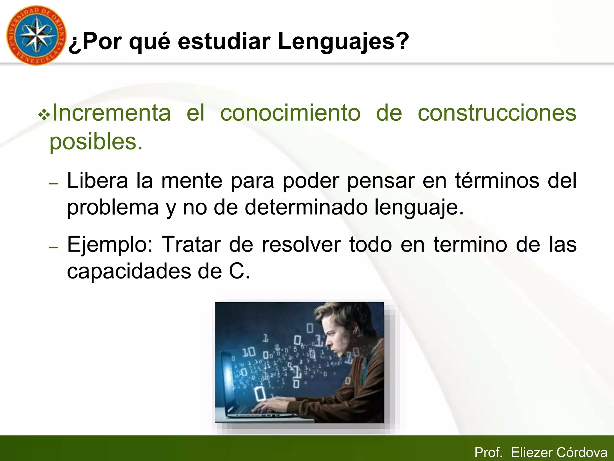 Prof. Eliezer Córdova
¿Por qué estudiar Lenguajes?
Incrementa el conocimiento de construcciones
posibles.
– Libera la mente para poder pensar en términos del
problema y no de determinado lenguaje.
– Ejemplo: Tratar de resolver todo en termino de las
capacidades de C.
 