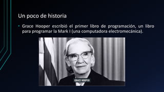 Un poco de historia
• Grace Hooper escribió el primer libro de programación, un libro
para programar la Mark I (una computadora electromecánica).
 