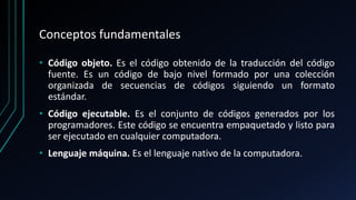 Conceptos fundamentales
• Código objeto. Es el código obtenido de la traducción del código
fuente. Es un código de bajo nivel formado por una colección
organizada de secuencias de códigos siguiendo un formato
estándar.
• Código ejecutable. Es el conjunto de códigos generados por los
programadores. Este código se encuentra empaquetado y listo para
ser ejecutado en cualquier computadora.
• Lenguaje máquina. Es el lenguaje nativo de la computadora.
 