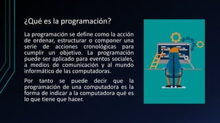 ¿Qué es la programación?
La programación se define como la acción
de ordenar, estructurar o componer una
serie de acciones cronológicas para
cumplir un objetivo. La programación
puede ser aplicado para eventos sociales,
a medios de comunicación y al mundo
informático de las computadoras.
Por tanto se puede decir que la
programación de una computadora es la
forma de indicar a la computadora qué es
lo que tiene que hacer.
 