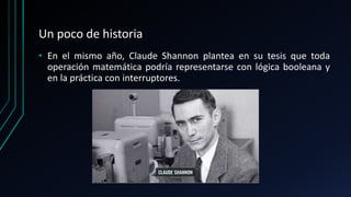 Un poco de historia
• En el mismo año, Claude Shannon plantea en su tesis que toda
operación matemática podría representarse con lógica booleana y
en la práctica con interruptores.
 