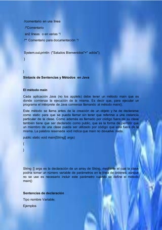 //comentario en una línea
/*Comentario
en2 líneas o en varias */
/** Comentario para documentación */
System.out.println ("Saludos Bienvenidos"+" adiós");
}
}
Sintaxis de Sentencias y Métodos en Java
El método main
Cada aplicación Java (no los applets) debe tener un método main que es
donde comienza la ejecución de la misma. Es decir que, para ejecutar un
programa el intérprete de Java comienza llamando al método main().
Este método se llama antes de la creación de un objeto y ha de declararse
como static para que se pueda llamar sin tener que referirse a una instancia
particular de la clase. Como además es llamado por código fuera de su clase
también tiene que ser declarado como public, que es la forma de permitir que
un miembro de una clase pueda ser utilizado por código que está fuera de la
misma. La palabra reservada void indica que main no devuelve nada.
public static void main(String[] args)
{
}
String [] args es la declaración de un array de String, mediante el cual la clase
podría tomar un número variable de parámetros en la línea de órdenes; aunque
no se use es necesario incluir este parámetro cuando se define el método
main()
Sentencias de declaración
Tipo nombre Variable;
Ejemplos
 
