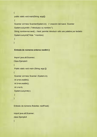 {
public static void main(String args[])
{
Scanner en=new Scanner(System.in); // creación del nuevo Scanner
System.out.println ("introduzca su nombre:");
String nombre=en.next(); //next permite introducir sólo una palabra por teclado
System.out.print("Hola "+nombre);
}
}
Entrada de números enteros nextInt ()
Import java.util.Scanner;
Class Ejemplo3
{
Public static void main (String args [])
{
Scanner en=new Scanner (System.in);
int a=en.nextInt();
int b=en.nextInt();
int c=a+b;
System.out.print(c);
}
}
Entrada de números flotantes nextFloat()
import java.util.Scanner;
class Ejemplo4
{
 