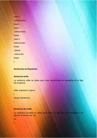 {
case 1:
instrucciones;
break;
case 2:
instrucciones;
break;
case 3:
instrucciones;
break;
default;
instrucción;
break;
}
Sentencias de Repetición
Sentencia while
La sentencia while se utiliza para crear repeticiones de sentencias en el flujo
del programa.
while (expresión Lógica)
{
bloque Sentencias
}
Sentencia do-while
La sentencia do-while se utiliza para repetir la ejecución de sentencias y se
ejecuta al menos una vez.
do
{
 
