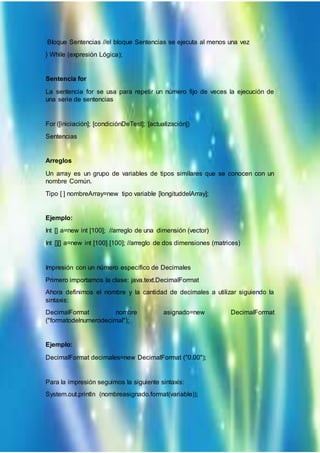 Bloque Sentencias //el bloque Sentencias se ejecuta al menos una vez
} While (expresión Lógica);
Sentencia for
La sentencia for se usa para repetir un número fijo de veces la ejecución de
una serie de sentencias
For ([iniciación]; [condiciónDeTest]; [actualización])
Sentencias
Arreglos
Un array es un grupo de variables de tipos similares que se conocen con un
nombre Común.
Tipo [ ] nombreArray=new tipo variable [longituddelArray];
Ejemplo:
Int [] a=new int [100]; //arreglo de una dimensión (vector)
Int [][] a=new int [100] [100]; //arreglo de dos dimensiones (matrices)
Impresión con un número específico de Decimales
Primero importamos la clase: java.text.DecimalFormat
Ahora definimos el nombre y la cantidad de decimales a utilizar siguiendo la
sintaxis:
DecimalFormat nombre asignado=new DecimalFormat
("formatodelnumerodecimal");
Ejemplo:
DecimalFormat decimales=new DecimalFormat ("0.00");
Para la impresión seguimos la siguiente sintaxis:
System.out.println (nombreasignado.format(variable));
 