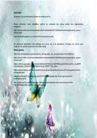 Ejemplo:
System.out.println(decimales.format(sum));
Para obtener más detalles sobre la sintaxis de Java visite los siguientes
enlaces:
http://www.mhe.es/universidad/informatica/8448132904/archivos/general_apen
dice3.pdf
http://sisuatf.galeon.com/pro2/introduccion.pdf
Si deseas ejemplos de código en Java ve a la pestaña Código en Java que
está en la parte superior de este blog
Web grafía:
http://es.wikipedia.org/wiki/Java_(lenguaje_de_programaci%C3%B3n)
http://www.mhe.es/universidad/informatica/8448132904/archivos/general_apen
dice3.pdf
https://docs.google.com/presentation/d/18rcrq1sDWlkwJgCDAbvJwhd_uLpBW
XbewKwan_QOvH4/edit#slide=id.g172f2171b_354
http://personales.upv.es/rmartin/cursoJava/Java/Introduccion/PrincipalesCaract
eristicas.htm
http://gonblog22.blogspot.com/2010/07/ventajas-de-la-programacion-
orientada.html
http://ocw.uc3m.es/ingenieria-telematica/software-de-comunicaciones-
1/jme/eclipseME.pdf/at_download/file
 
