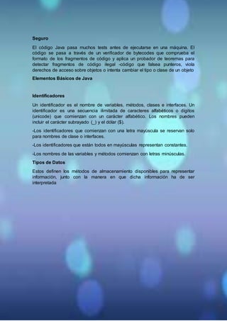 Seguro
El código Java pasa muchos tests antes de ejecutarse en una máquina. El
código se pasa a través de un verificador de bytecodes que comprueba el
formato de los fragmentos de código y aplica un probador de teoremas para
detectar fragmentos de código ilegal -código que falsea punteros, viola
derechos de acceso sobre objetos o intenta cambiar el tipo o clase de un objeto
Elementos Básicos de Java
Identificadores
Un identificador es el nombre de variables, métodos, clases e interfaces. Un
identificador es una secuencia ilimitada de caracteres alfabéticos o dígitos
(unicode) que comienzan con un carácter alfabético. Los nombres pueden
incluir el carácter subrayado (_) y el dólar ($).
-Los identificadores que comienzan con una letra mayúscula se reservan solo
para nombres de clase o interfaces.
-Los identificadores que están todos en mayúsculas representan constantes.
-Los nombres de las variables y métodos comienzan con letras minúsculas.
Tipos de Datos
Estos definen los métodos de almacenamiento disponibles para representar
información, junto con la manera en que dicha información ha de ser
interpretada
 