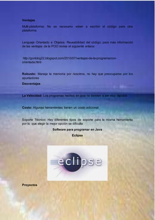 Ventajas
Multi-plataforma: No es necesario volver a escribir el código para otra
plataforma
Lenguaje Orientado a Objetos: Reusabilidad del código; para más información
de las ventajas de la POO revise el siguiente enlace:
http://gonblog22.blogspot.com/2010/07/ventajas-de-la-programacion-
orientada.html
Robusto: Maneja la memoria por nosotros, no hay que preocuparse por los
apuntadores
Desventajas
La Velocidad: Los programas hechos en java no tienden a ser muy rápidos
Costo: Algunas herramientas tienen un costo adicional
Soporte Técnico: Hay diferentes tipos de soporte para la misma herramienta
por lo que elegir la mejor opción se dificulta
Software para programar en Java
Eclipse
Proyectos
 